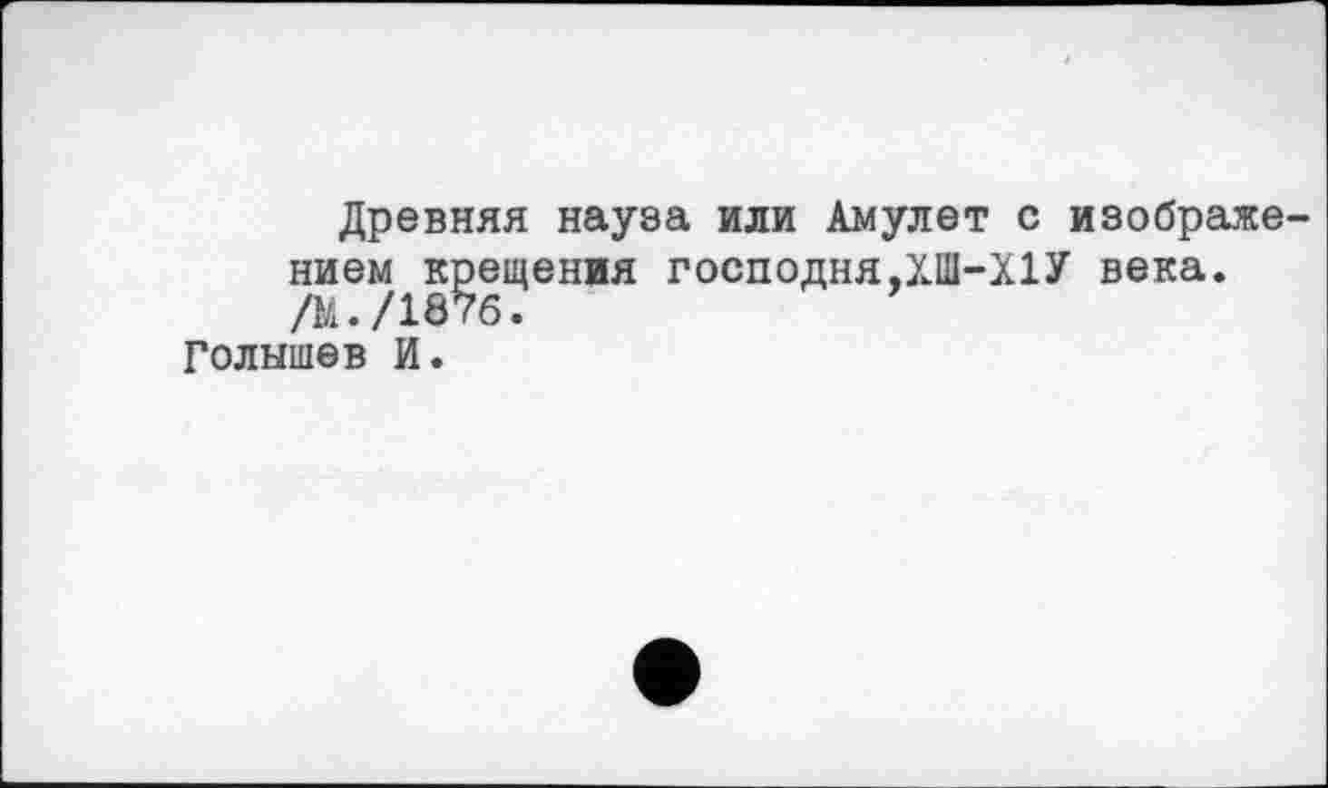 ﻿Древняя науза или Амулет с изображе нием крещения господня,ХШ-Х1У века. /М./1876.
Голышев И.